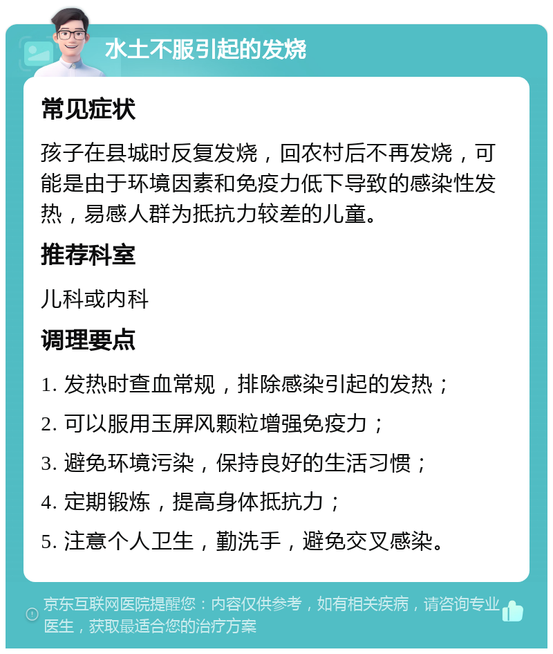 水土不服引起的发烧 常见症状 孩子在县城时反复发烧，回农村后不再发烧，可能是由于环境因素和免疫力低下导致的感染性发热，易感人群为抵抗力较差的儿童。 推荐科室 儿科或内科 调理要点 1. 发热时查血常规，排除感染引起的发热； 2. 可以服用玉屏风颗粒增强免疫力； 3. 避免环境污染，保持良好的生活习惯； 4. 定期锻炼，提高身体抵抗力； 5. 注意个人卫生，勤洗手，避免交叉感染。