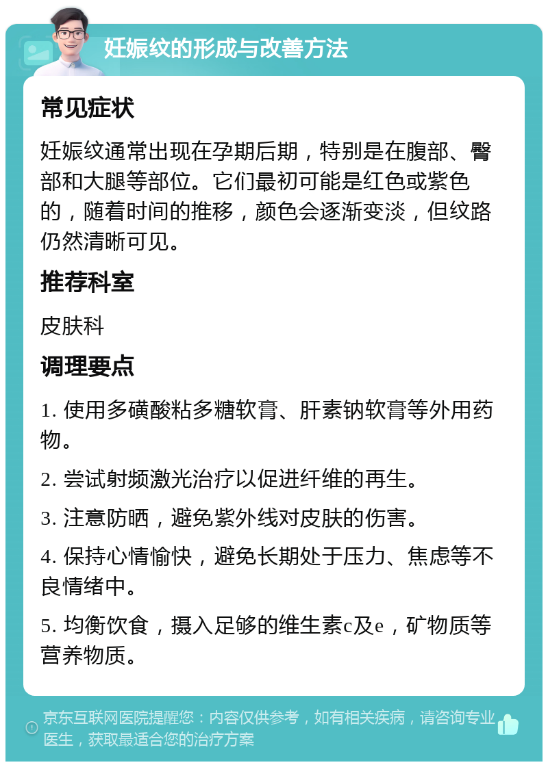 妊娠纹的形成与改善方法 常见症状 妊娠纹通常出现在孕期后期，特别是在腹部、臀部和大腿等部位。它们最初可能是红色或紫色的，随着时间的推移，颜色会逐渐变淡，但纹路仍然清晰可见。 推荐科室 皮肤科 调理要点 1. 使用多磺酸粘多糖软膏、肝素钠软膏等外用药物。 2. 尝试射频激光治疗以促进纤维的再生。 3. 注意防晒，避免紫外线对皮肤的伤害。 4. 保持心情愉快，避免长期处于压力、焦虑等不良情绪中。 5. 均衡饮食，摄入足够的维生素c及e，矿物质等营养物质。