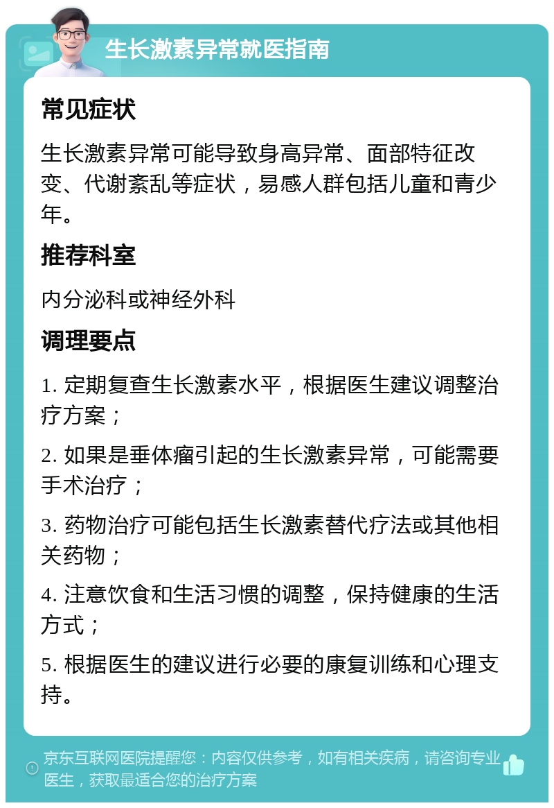 生长激素异常就医指南 常见症状 生长激素异常可能导致身高异常、面部特征改变、代谢紊乱等症状，易感人群包括儿童和青少年。 推荐科室 内分泌科或神经外科 调理要点 1. 定期复查生长激素水平，根据医生建议调整治疗方案； 2. 如果是垂体瘤引起的生长激素异常，可能需要手术治疗； 3. 药物治疗可能包括生长激素替代疗法或其他相关药物； 4. 注意饮食和生活习惯的调整，保持健康的生活方式； 5. 根据医生的建议进行必要的康复训练和心理支持。