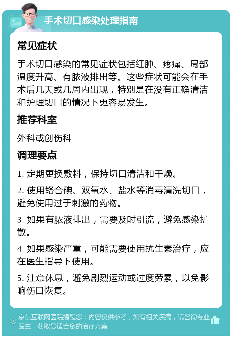 手术切口感染处理指南 常见症状 手术切口感染的常见症状包括红肿、疼痛、局部温度升高、有脓液排出等。这些症状可能会在手术后几天或几周内出现，特别是在没有正确清洁和护理切口的情况下更容易发生。 推荐科室 外科或创伤科 调理要点 1. 定期更换敷料，保持切口清洁和干燥。 2. 使用络合碘、双氧水、盐水等消毒清洗切口，避免使用过于刺激的药物。 3. 如果有脓液排出，需要及时引流，避免感染扩散。 4. 如果感染严重，可能需要使用抗生素治疗，应在医生指导下使用。 5. 注意休息，避免剧烈运动或过度劳累，以免影响伤口恢复。