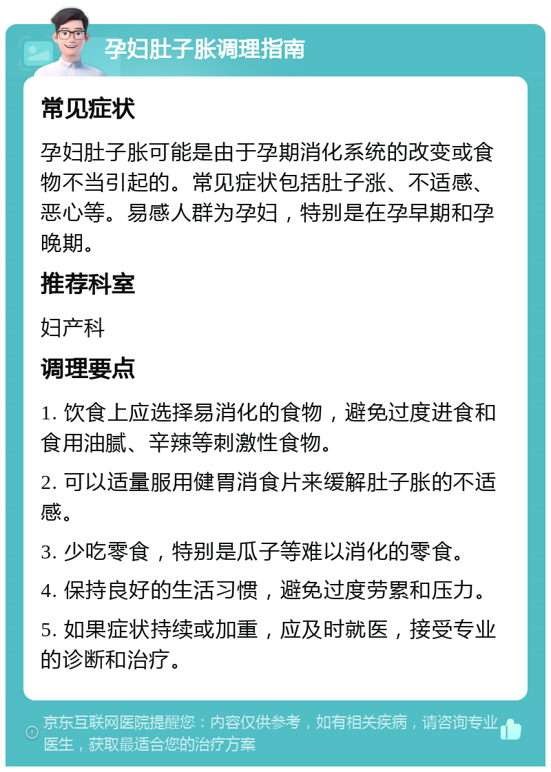 孕妇肚子胀调理指南 常见症状 孕妇肚子胀可能是由于孕期消化系统的改变或食物不当引起的。常见症状包括肚子涨、不适感、恶心等。易感人群为孕妇，特别是在孕早期和孕晚期。 推荐科室 妇产科 调理要点 1. 饮食上应选择易消化的食物，避免过度进食和食用油腻、辛辣等刺激性食物。 2. 可以适量服用健胃消食片来缓解肚子胀的不适感。 3. 少吃零食，特别是瓜子等难以消化的零食。 4. 保持良好的生活习惯，避免过度劳累和压力。 5. 如果症状持续或加重，应及时就医，接受专业的诊断和治疗。