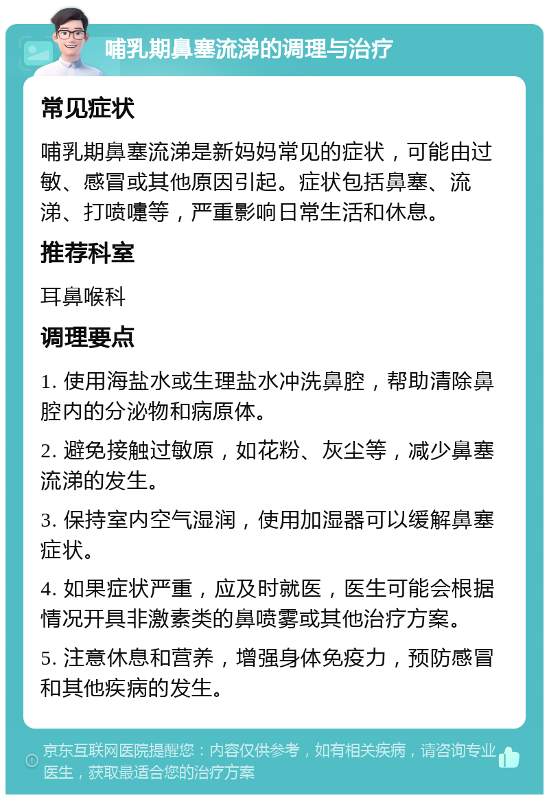 哺乳期鼻塞流涕的调理与治疗 常见症状 哺乳期鼻塞流涕是新妈妈常见的症状，可能由过敏、感冒或其他原因引起。症状包括鼻塞、流涕、打喷嚏等，严重影响日常生活和休息。 推荐科室 耳鼻喉科 调理要点 1. 使用海盐水或生理盐水冲洗鼻腔，帮助清除鼻腔内的分泌物和病原体。 2. 避免接触过敏原，如花粉、灰尘等，减少鼻塞流涕的发生。 3. 保持室内空气湿润，使用加湿器可以缓解鼻塞症状。 4. 如果症状严重，应及时就医，医生可能会根据情况开具非激素类的鼻喷雾或其他治疗方案。 5. 注意休息和营养，增强身体免疫力，预防感冒和其他疾病的发生。