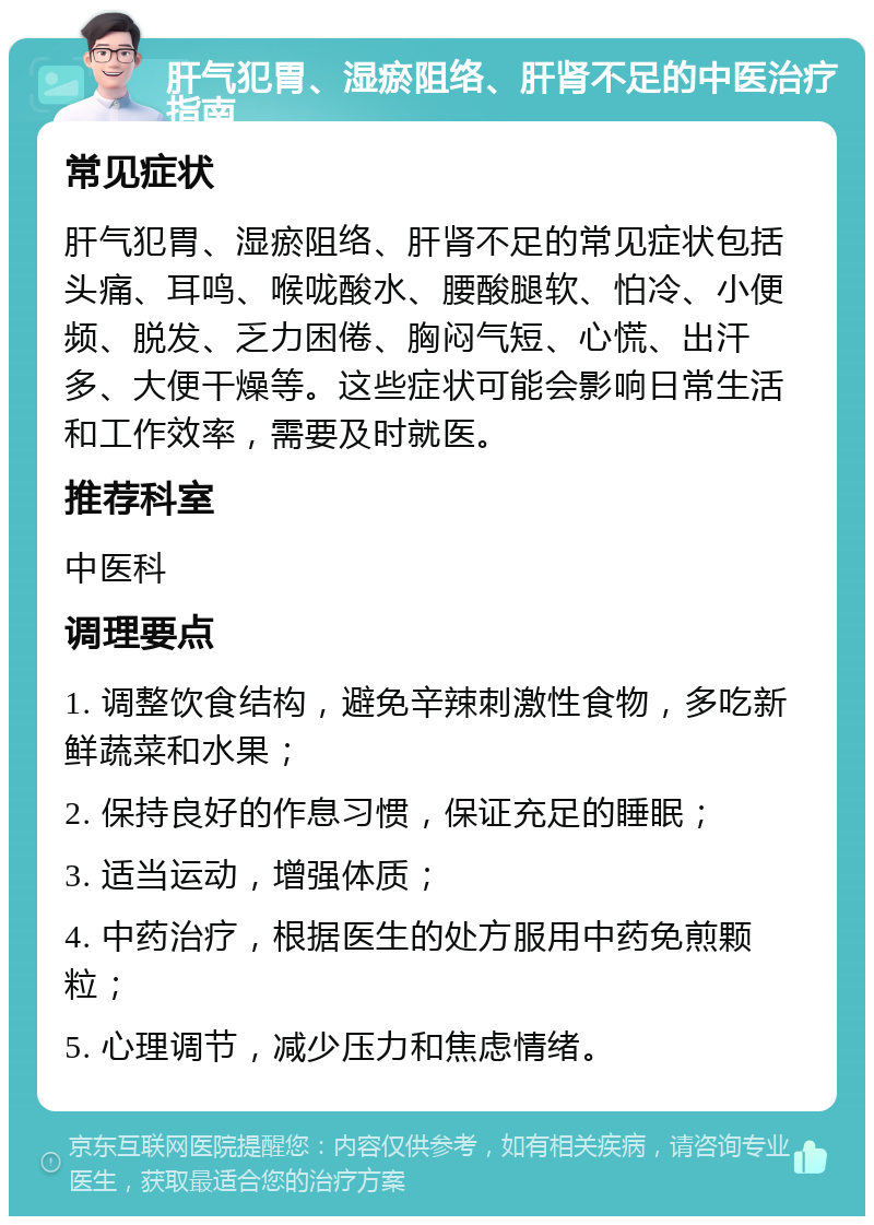 肝气犯胃、湿瘀阻络、肝肾不足的中医治疗指南 常见症状 肝气犯胃、湿瘀阻络、肝肾不足的常见症状包括头痛、耳鸣、喉咙酸水、腰酸腿软、怕冷、小便频、脱发、乏力困倦、胸闷气短、心慌、出汗多、大便干燥等。这些症状可能会影响日常生活和工作效率，需要及时就医。 推荐科室 中医科 调理要点 1. 调整饮食结构，避免辛辣刺激性食物，多吃新鲜蔬菜和水果； 2. 保持良好的作息习惯，保证充足的睡眠； 3. 适当运动，增强体质； 4. 中药治疗，根据医生的处方服用中药免煎颗粒； 5. 心理调节，减少压力和焦虑情绪。