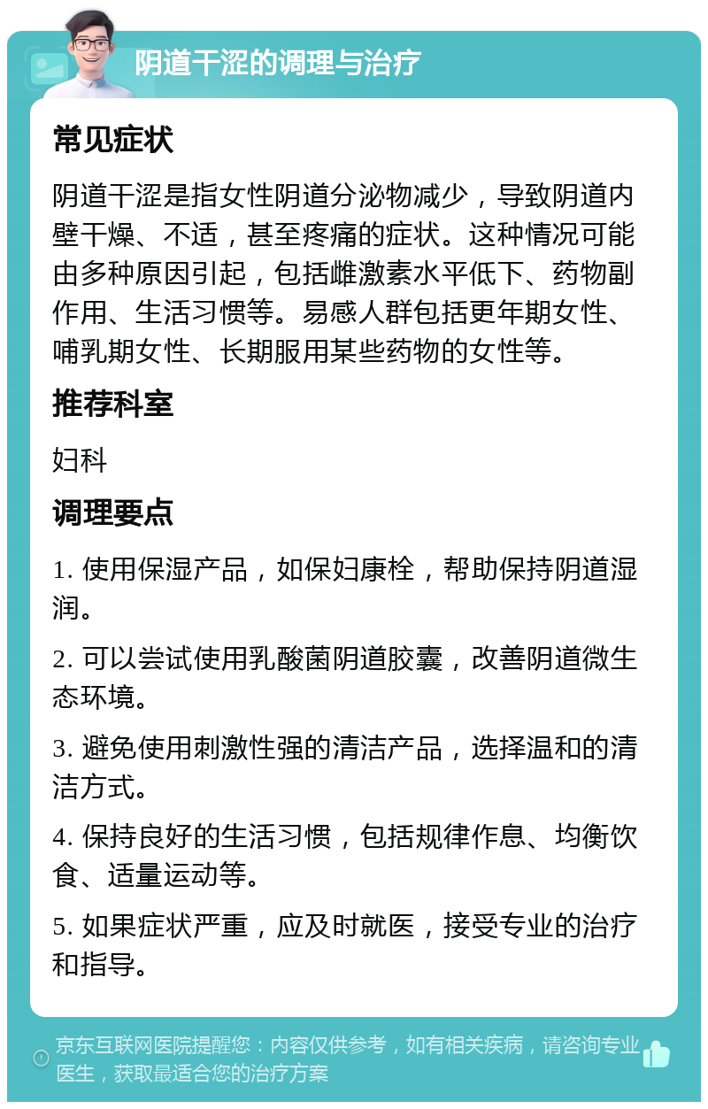 阴道干涩的调理与治疗 常见症状 阴道干涩是指女性阴道分泌物减少，导致阴道内壁干燥、不适，甚至疼痛的症状。这种情况可能由多种原因引起，包括雌激素水平低下、药物副作用、生活习惯等。易感人群包括更年期女性、哺乳期女性、长期服用某些药物的女性等。 推荐科室 妇科 调理要点 1. 使用保湿产品，如保妇康栓，帮助保持阴道湿润。 2. 可以尝试使用乳酸菌阴道胶囊，改善阴道微生态环境。 3. 避免使用刺激性强的清洁产品，选择温和的清洁方式。 4. 保持良好的生活习惯，包括规律作息、均衡饮食、适量运动等。 5. 如果症状严重，应及时就医，接受专业的治疗和指导。