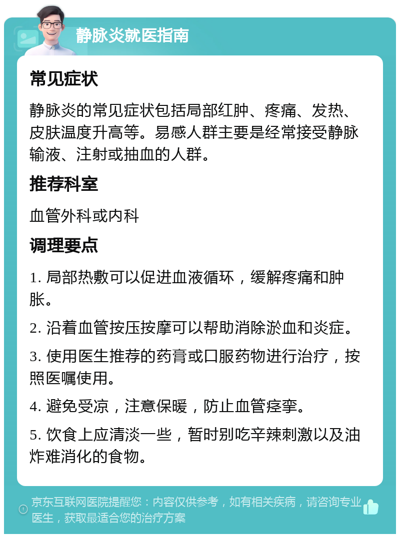 静脉炎就医指南 常见症状 静脉炎的常见症状包括局部红肿、疼痛、发热、皮肤温度升高等。易感人群主要是经常接受静脉输液、注射或抽血的人群。 推荐科室 血管外科或内科 调理要点 1. 局部热敷可以促进血液循环，缓解疼痛和肿胀。 2. 沿着血管按压按摩可以帮助消除淤血和炎症。 3. 使用医生推荐的药膏或口服药物进行治疗，按照医嘱使用。 4. 避免受凉，注意保暖，防止血管痉挛。 5. 饮食上应清淡一些，暂时别吃辛辣刺激以及油炸难消化的食物。