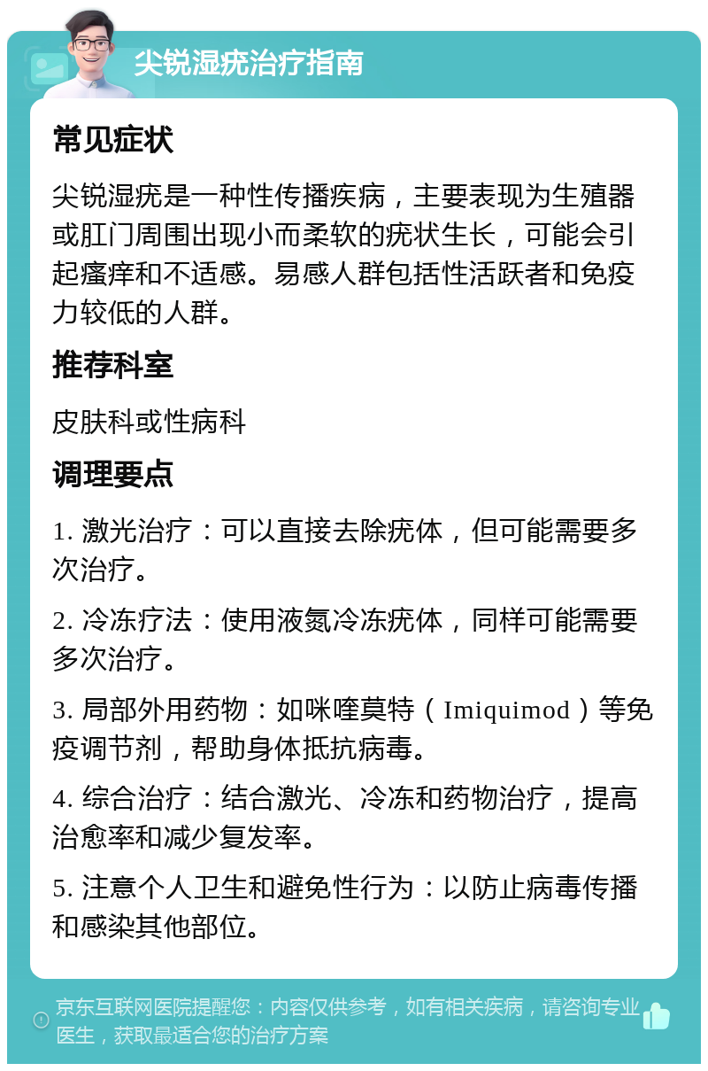 尖锐湿疣治疗指南 常见症状 尖锐湿疣是一种性传播疾病，主要表现为生殖器或肛门周围出现小而柔软的疣状生长，可能会引起瘙痒和不适感。易感人群包括性活跃者和免疫力较低的人群。 推荐科室 皮肤科或性病科 调理要点 1. 激光治疗：可以直接去除疣体，但可能需要多次治疗。 2. 冷冻疗法：使用液氮冷冻疣体，同样可能需要多次治疗。 3. 局部外用药物：如咪喹莫特（Imiquimod）等免疫调节剂，帮助身体抵抗病毒。 4. 综合治疗：结合激光、冷冻和药物治疗，提高治愈率和减少复发率。 5. 注意个人卫生和避免性行为：以防止病毒传播和感染其他部位。