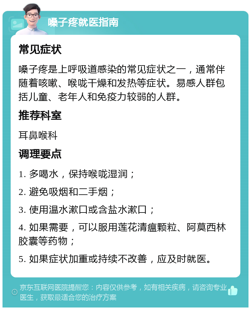 嗓子疼就医指南 常见症状 嗓子疼是上呼吸道感染的常见症状之一，通常伴随着咳嗽、喉咙干燥和发热等症状。易感人群包括儿童、老年人和免疫力较弱的人群。 推荐科室 耳鼻喉科 调理要点 1. 多喝水，保持喉咙湿润； 2. 避免吸烟和二手烟； 3. 使用温水漱口或含盐水漱口； 4. 如果需要，可以服用莲花清瘟颗粒、阿莫西林胶囊等药物； 5. 如果症状加重或持续不改善，应及时就医。