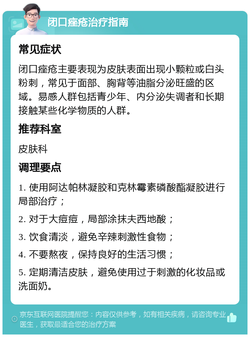 闭口痤疮治疗指南 常见症状 闭口痤疮主要表现为皮肤表面出现小颗粒或白头粉刺，常见于面部、胸背等油脂分泌旺盛的区域。易感人群包括青少年、内分泌失调者和长期接触某些化学物质的人群。 推荐科室 皮肤科 调理要点 1. 使用阿达帕林凝胶和克林霉素磷酸酯凝胶进行局部治疗； 2. 对于大痘痘，局部涂抹夫西地酸； 3. 饮食清淡，避免辛辣刺激性食物； 4. 不要熬夜，保持良好的生活习惯； 5. 定期清洁皮肤，避免使用过于刺激的化妆品或洗面奶。