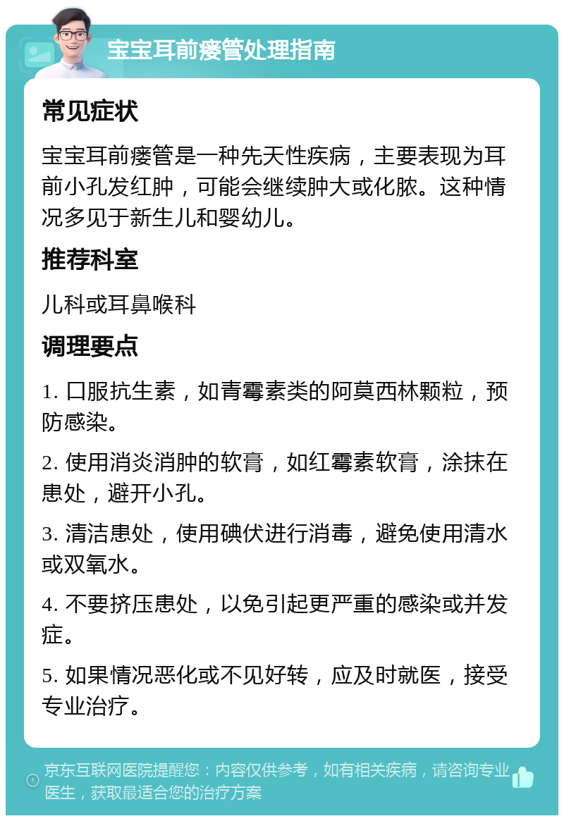 宝宝耳前瘘管处理指南 常见症状 宝宝耳前瘘管是一种先天性疾病，主要表现为耳前小孔发红肿，可能会继续肿大或化脓。这种情况多见于新生儿和婴幼儿。 推荐科室 儿科或耳鼻喉科 调理要点 1. 口服抗生素，如青霉素类的阿莫西林颗粒，预防感染。 2. 使用消炎消肿的软膏，如红霉素软膏，涂抹在患处，避开小孔。 3. 清洁患处，使用碘伏进行消毒，避免使用清水或双氧水。 4. 不要挤压患处，以免引起更严重的感染或并发症。 5. 如果情况恶化或不见好转，应及时就医，接受专业治疗。