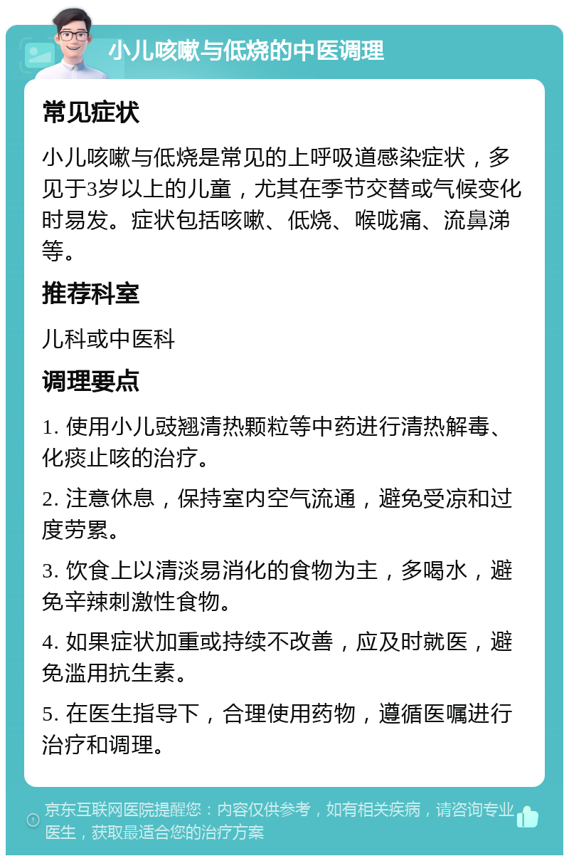 小儿咳嗽与低烧的中医调理 常见症状 小儿咳嗽与低烧是常见的上呼吸道感染症状，多见于3岁以上的儿童，尤其在季节交替或气候变化时易发。症状包括咳嗽、低烧、喉咙痛、流鼻涕等。 推荐科室 儿科或中医科 调理要点 1. 使用小儿豉翘清热颗粒等中药进行清热解毒、化痰止咳的治疗。 2. 注意休息，保持室内空气流通，避免受凉和过度劳累。 3. 饮食上以清淡易消化的食物为主，多喝水，避免辛辣刺激性食物。 4. 如果症状加重或持续不改善，应及时就医，避免滥用抗生素。 5. 在医生指导下，合理使用药物，遵循医嘱进行治疗和调理。