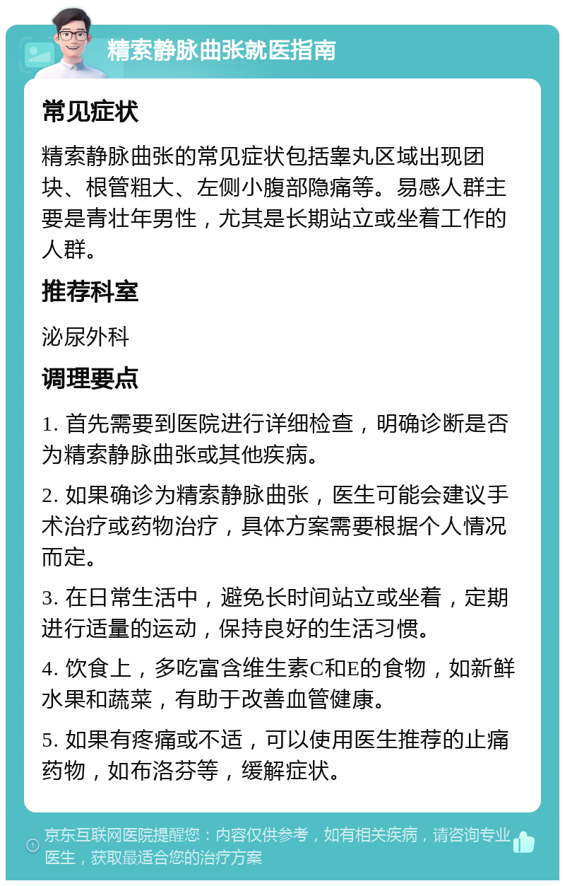 精索静脉曲张就医指南 常见症状 精索静脉曲张的常见症状包括睾丸区域出现团块、根管粗大、左侧小腹部隐痛等。易感人群主要是青壮年男性，尤其是长期站立或坐着工作的人群。 推荐科室 泌尿外科 调理要点 1. 首先需要到医院进行详细检查，明确诊断是否为精索静脉曲张或其他疾病。 2. 如果确诊为精索静脉曲张，医生可能会建议手术治疗或药物治疗，具体方案需要根据个人情况而定。 3. 在日常生活中，避免长时间站立或坐着，定期进行适量的运动，保持良好的生活习惯。 4. 饮食上，多吃富含维生素C和E的食物，如新鲜水果和蔬菜，有助于改善血管健康。 5. 如果有疼痛或不适，可以使用医生推荐的止痛药物，如布洛芬等，缓解症状。