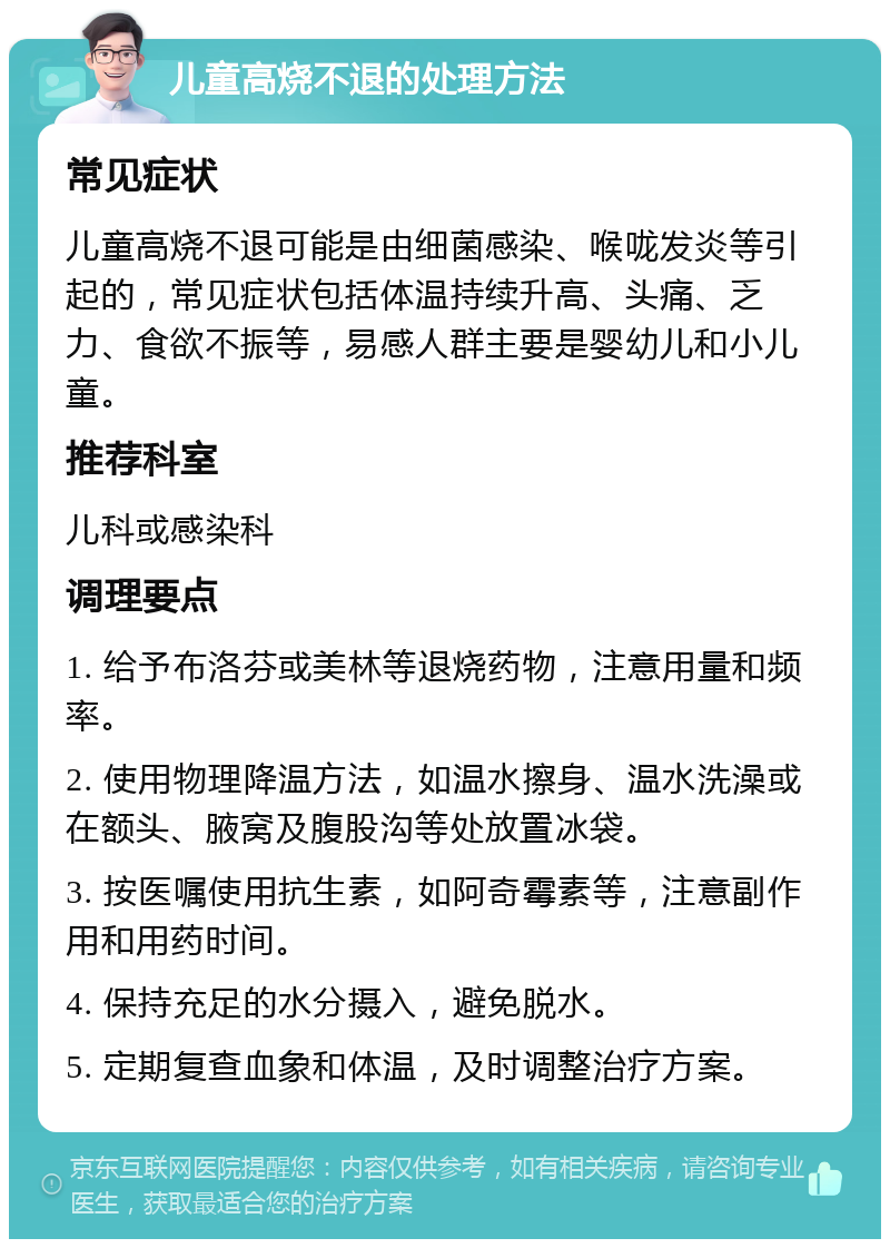 儿童高烧不退的处理方法 常见症状 儿童高烧不退可能是由细菌感染、喉咙发炎等引起的，常见症状包括体温持续升高、头痛、乏力、食欲不振等，易感人群主要是婴幼儿和小儿童。 推荐科室 儿科或感染科 调理要点 1. 给予布洛芬或美林等退烧药物，注意用量和频率。 2. 使用物理降温方法，如温水擦身、温水洗澡或在额头、腋窝及腹股沟等处放置冰袋。 3. 按医嘱使用抗生素，如阿奇霉素等，注意副作用和用药时间。 4. 保持充足的水分摄入，避免脱水。 5. 定期复查血象和体温，及时调整治疗方案。