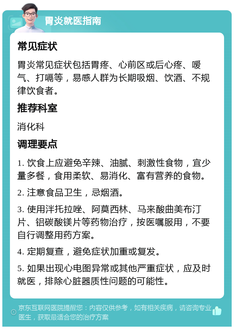 胃炎就医指南 常见症状 胃炎常见症状包括胃疼、心前区或后心疼、嗳气、打嗝等，易感人群为长期吸烟、饮酒、不规律饮食者。 推荐科室 消化科 调理要点 1. 饮食上应避免辛辣、油腻、刺激性食物，宜少量多餐，食用柔软、易消化、富有营养的食物。 2. 注意食品卫生，忌烟酒。 3. 使用泮托拉唑、阿莫西林、马来酸曲美布汀片、铝碳酸镁片等药物治疗，按医嘱服用，不要自行调整用药方案。 4. 定期复查，避免症状加重或复发。 5. 如果出现心电图异常或其他严重症状，应及时就医，排除心脏器质性问题的可能性。