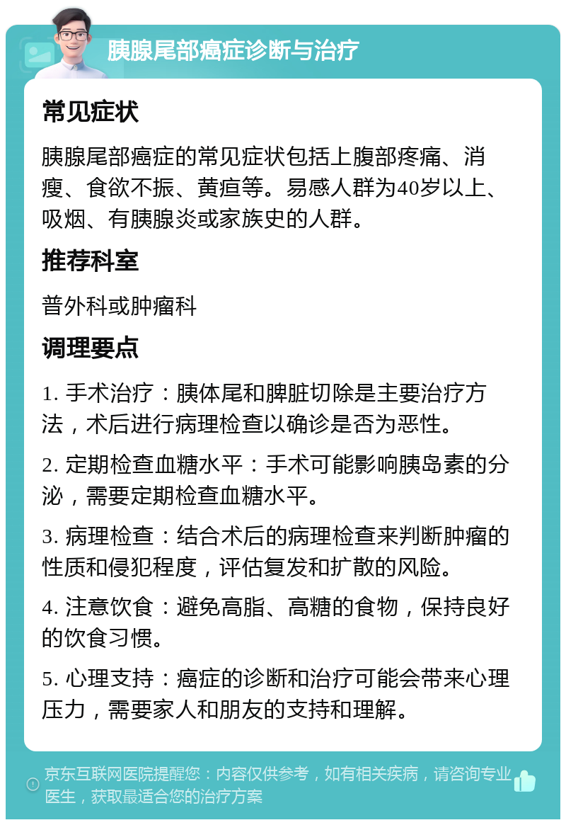 胰腺尾部癌症诊断与治疗 常见症状 胰腺尾部癌症的常见症状包括上腹部疼痛、消瘦、食欲不振、黄疸等。易感人群为40岁以上、吸烟、有胰腺炎或家族史的人群。 推荐科室 普外科或肿瘤科 调理要点 1. 手术治疗：胰体尾和脾脏切除是主要治疗方法，术后进行病理检查以确诊是否为恶性。 2. 定期检查血糖水平：手术可能影响胰岛素的分泌，需要定期检查血糖水平。 3. 病理检查：结合术后的病理检查来判断肿瘤的性质和侵犯程度，评估复发和扩散的风险。 4. 注意饮食：避免高脂、高糖的食物，保持良好的饮食习惯。 5. 心理支持：癌症的诊断和治疗可能会带来心理压力，需要家人和朋友的支持和理解。