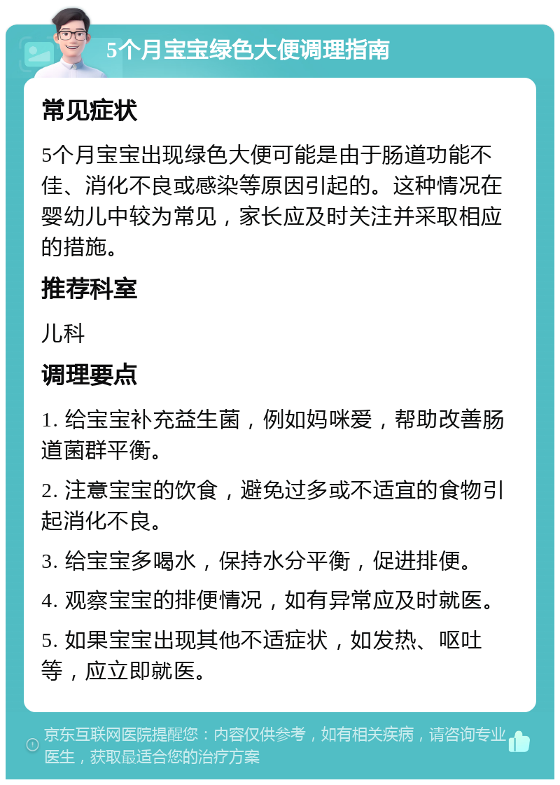 5个月宝宝绿色大便调理指南 常见症状 5个月宝宝出现绿色大便可能是由于肠道功能不佳、消化不良或感染等原因引起的。这种情况在婴幼儿中较为常见，家长应及时关注并采取相应的措施。 推荐科室 儿科 调理要点 1. 给宝宝补充益生菌，例如妈咪爱，帮助改善肠道菌群平衡。 2. 注意宝宝的饮食，避免过多或不适宜的食物引起消化不良。 3. 给宝宝多喝水，保持水分平衡，促进排便。 4. 观察宝宝的排便情况，如有异常应及时就医。 5. 如果宝宝出现其他不适症状，如发热、呕吐等，应立即就医。