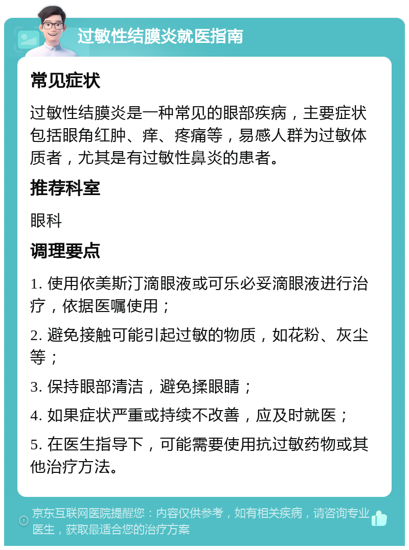 过敏性结膜炎就医指南 常见症状 过敏性结膜炎是一种常见的眼部疾病，主要症状包括眼角红肿、痒、疼痛等，易感人群为过敏体质者，尤其是有过敏性鼻炎的患者。 推荐科室 眼科 调理要点 1. 使用依美斯汀滴眼液或可乐必妥滴眼液进行治疗，依据医嘱使用； 2. 避免接触可能引起过敏的物质，如花粉、灰尘等； 3. 保持眼部清洁，避免揉眼睛； 4. 如果症状严重或持续不改善，应及时就医； 5. 在医生指导下，可能需要使用抗过敏药物或其他治疗方法。