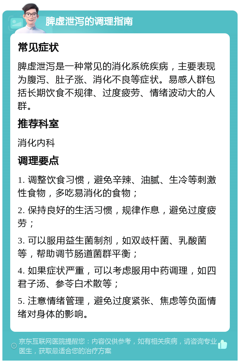 脾虚泄泻的调理指南 常见症状 脾虚泄泻是一种常见的消化系统疾病，主要表现为腹泻、肚子涨、消化不良等症状。易感人群包括长期饮食不规律、过度疲劳、情绪波动大的人群。 推荐科室 消化内科 调理要点 1. 调整饮食习惯，避免辛辣、油腻、生冷等刺激性食物，多吃易消化的食物； 2. 保持良好的生活习惯，规律作息，避免过度疲劳； 3. 可以服用益生菌制剂，如双歧杆菌、乳酸菌等，帮助调节肠道菌群平衡； 4. 如果症状严重，可以考虑服用中药调理，如四君子汤、参苓白术散等； 5. 注意情绪管理，避免过度紧张、焦虑等负面情绪对身体的影响。