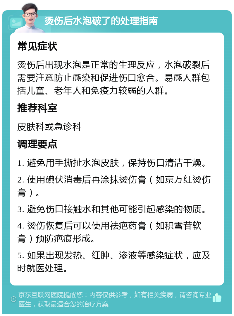 烫伤后水泡破了的处理指南 常见症状 烫伤后出现水泡是正常的生理反应，水泡破裂后需要注意防止感染和促进伤口愈合。易感人群包括儿童、老年人和免疫力较弱的人群。 推荐科室 皮肤科或急诊科 调理要点 1. 避免用手撕扯水泡皮肤，保持伤口清洁干燥。 2. 使用碘伏消毒后再涂抹烫伤膏（如京万红烫伤膏）。 3. 避免伤口接触水和其他可能引起感染的物质。 4. 烫伤恢复后可以使用祛疤药膏（如积雪苷软膏）预防疤痕形成。 5. 如果出现发热、红肿、渗液等感染症状，应及时就医处理。