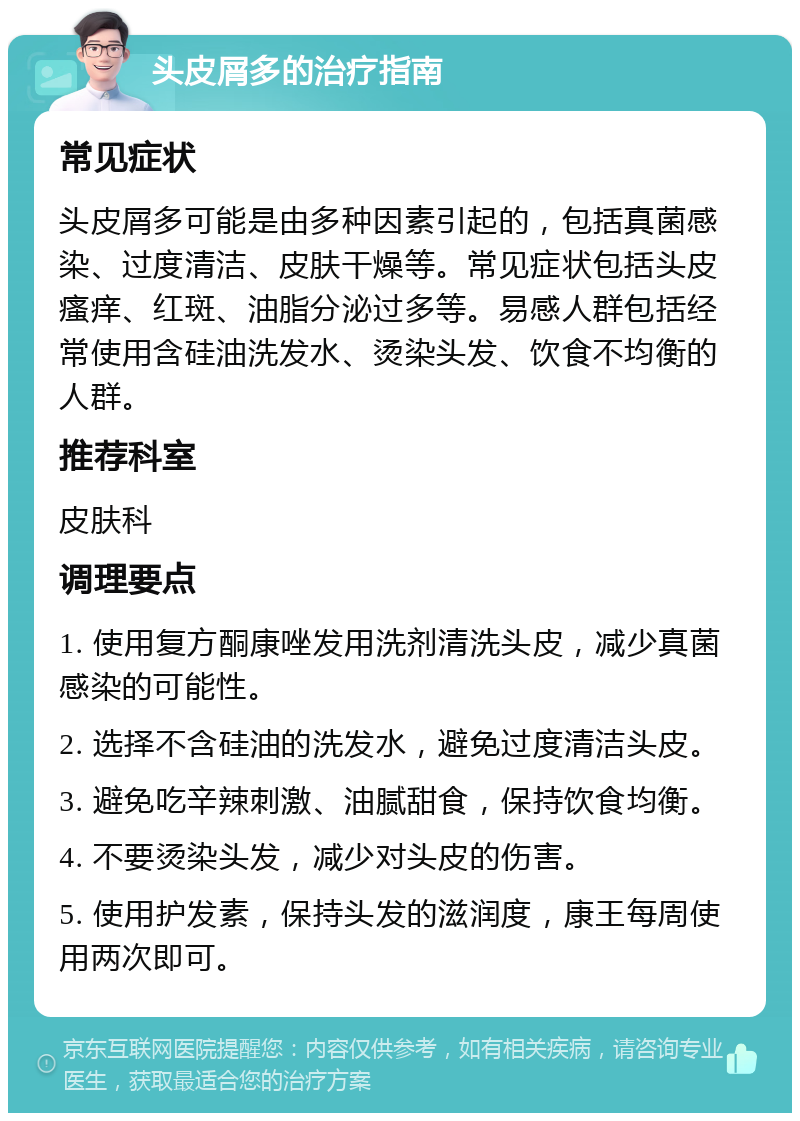 头皮屑多的治疗指南 常见症状 头皮屑多可能是由多种因素引起的，包括真菌感染、过度清洁、皮肤干燥等。常见症状包括头皮瘙痒、红斑、油脂分泌过多等。易感人群包括经常使用含硅油洗发水、烫染头发、饮食不均衡的人群。 推荐科室 皮肤科 调理要点 1. 使用复方酮康唑发用洗剂清洗头皮，减少真菌感染的可能性。 2. 选择不含硅油的洗发水，避免过度清洁头皮。 3. 避免吃辛辣刺激、油腻甜食，保持饮食均衡。 4. 不要烫染头发，减少对头皮的伤害。 5. 使用护发素，保持头发的滋润度，康王每周使用两次即可。