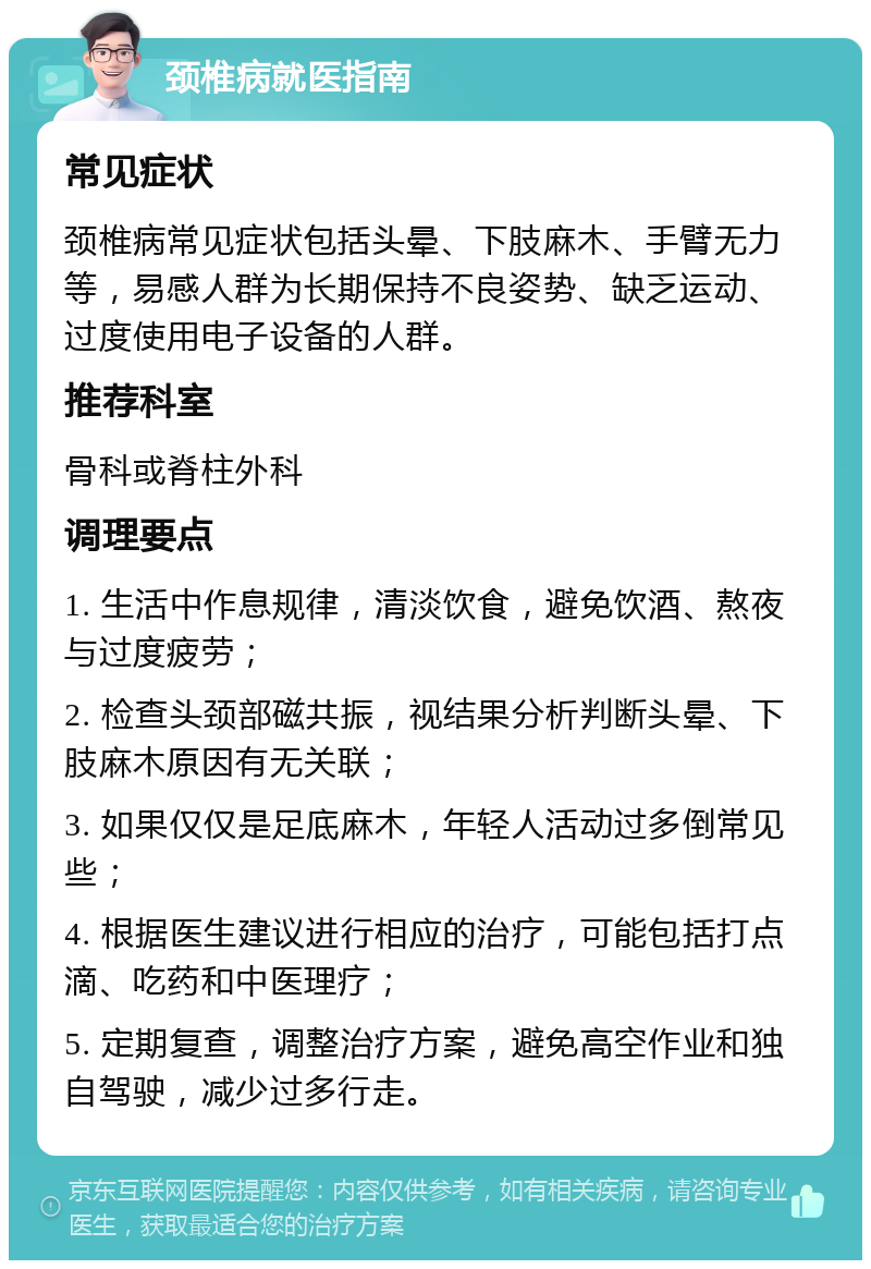 颈椎病就医指南 常见症状 颈椎病常见症状包括头晕、下肢麻木、手臂无力等，易感人群为长期保持不良姿势、缺乏运动、过度使用电子设备的人群。 推荐科室 骨科或脊柱外科 调理要点 1. 生活中作息规律，清淡饮食，避免饮酒、熬夜与过度疲劳； 2. 检查头颈部磁共振，视结果分析判断头晕、下肢麻木原因有无关联； 3. 如果仅仅是足底麻木，年轻人活动过多倒常见些； 4. 根据医生建议进行相应的治疗，可能包括打点滴、吃药和中医理疗； 5. 定期复查，调整治疗方案，避免高空作业和独自驾驶，减少过多行走。