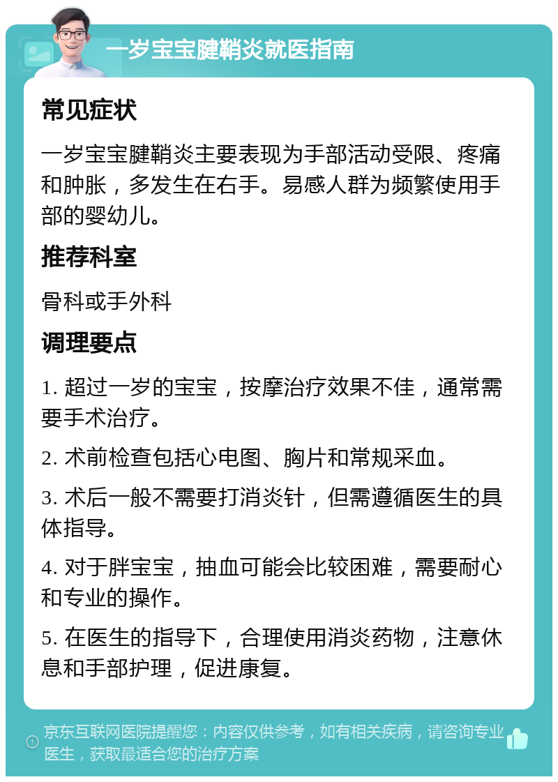 一岁宝宝腱鞘炎就医指南 常见症状 一岁宝宝腱鞘炎主要表现为手部活动受限、疼痛和肿胀，多发生在右手。易感人群为频繁使用手部的婴幼儿。 推荐科室 骨科或手外科 调理要点 1. 超过一岁的宝宝，按摩治疗效果不佳，通常需要手术治疗。 2. 术前检查包括心电图、胸片和常规采血。 3. 术后一般不需要打消炎针，但需遵循医生的具体指导。 4. 对于胖宝宝，抽血可能会比较困难，需要耐心和专业的操作。 5. 在医生的指导下，合理使用消炎药物，注意休息和手部护理，促进康复。