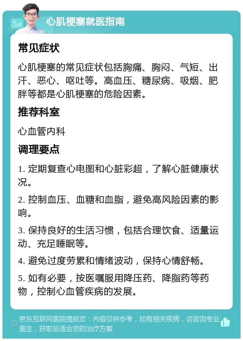 心肌梗塞就医指南 常见症状 心肌梗塞的常见症状包括胸痛、胸闷、气短、出汗、恶心、呕吐等。高血压、糖尿病、吸烟、肥胖等都是心肌梗塞的危险因素。 推荐科室 心血管内科 调理要点 1. 定期复查心电图和心脏彩超，了解心脏健康状况。 2. 控制血压、血糖和血脂，避免高风险因素的影响。 3. 保持良好的生活习惯，包括合理饮食、适量运动、充足睡眠等。 4. 避免过度劳累和情绪波动，保持心情舒畅。 5. 如有必要，按医嘱服用降压药、降脂药等药物，控制心血管疾病的发展。