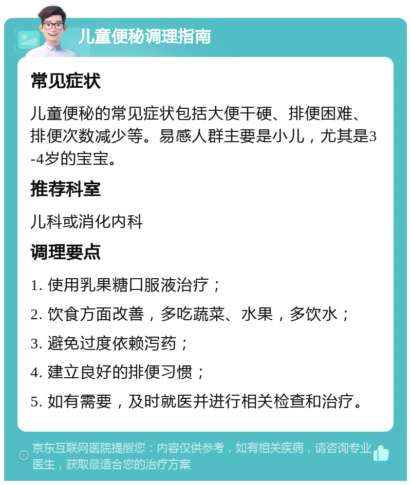 儿童便秘调理指南 常见症状 儿童便秘的常见症状包括大便干硬、排便困难、排便次数减少等。易感人群主要是小儿，尤其是3-4岁的宝宝。 推荐科室 儿科或消化内科 调理要点 1. 使用乳果糖口服液治疗； 2. 饮食方面改善，多吃蔬菜、水果，多饮水； 3. 避免过度依赖泻药； 4. 建立良好的排便习惯； 5. 如有需要，及时就医并进行相关检查和治疗。