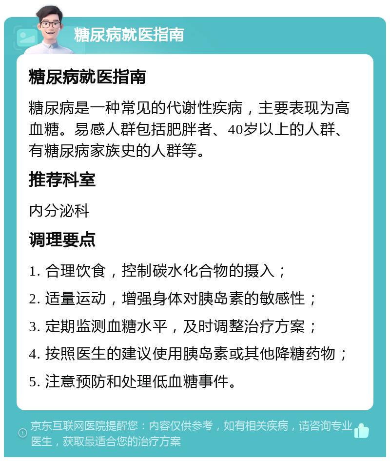 糖尿病就医指南 糖尿病就医指南 糖尿病是一种常见的代谢性疾病，主要表现为高血糖。易感人群包括肥胖者、40岁以上的人群、有糖尿病家族史的人群等。 推荐科室 内分泌科 调理要点 1. 合理饮食，控制碳水化合物的摄入； 2. 适量运动，增强身体对胰岛素的敏感性； 3. 定期监测血糖水平，及时调整治疗方案； 4. 按照医生的建议使用胰岛素或其他降糖药物； 5. 注意预防和处理低血糖事件。