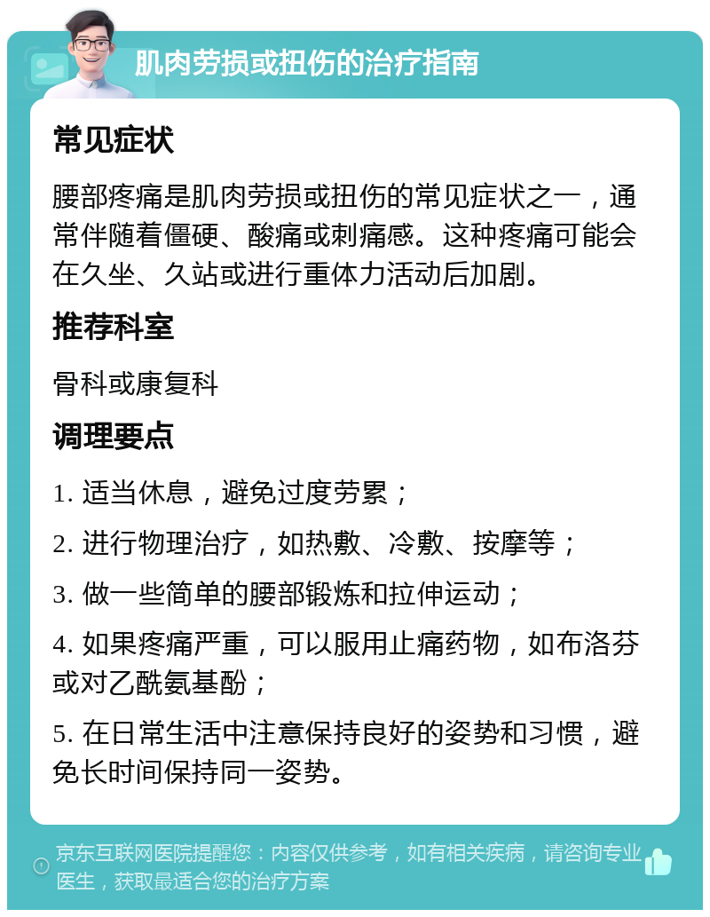 肌肉劳损或扭伤的治疗指南 常见症状 腰部疼痛是肌肉劳损或扭伤的常见症状之一，通常伴随着僵硬、酸痛或刺痛感。这种疼痛可能会在久坐、久站或进行重体力活动后加剧。 推荐科室 骨科或康复科 调理要点 1. 适当休息，避免过度劳累； 2. 进行物理治疗，如热敷、冷敷、按摩等； 3. 做一些简单的腰部锻炼和拉伸运动； 4. 如果疼痛严重，可以服用止痛药物，如布洛芬或对乙酰氨基酚； 5. 在日常生活中注意保持良好的姿势和习惯，避免长时间保持同一姿势。