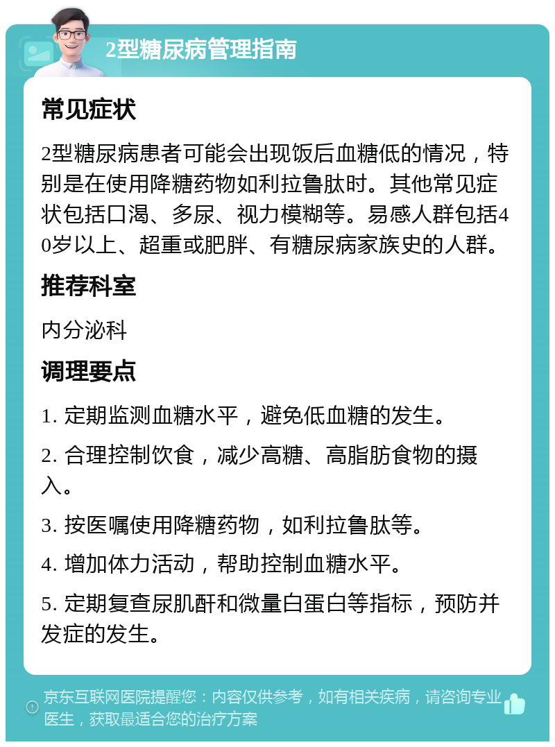 2型糖尿病管理指南 常见症状 2型糖尿病患者可能会出现饭后血糖低的情况，特别是在使用降糖药物如利拉鲁肽时。其他常见症状包括口渴、多尿、视力模糊等。易感人群包括40岁以上、超重或肥胖、有糖尿病家族史的人群。 推荐科室 内分泌科 调理要点 1. 定期监测血糖水平，避免低血糖的发生。 2. 合理控制饮食，减少高糖、高脂肪食物的摄入。 3. 按医嘱使用降糖药物，如利拉鲁肽等。 4. 增加体力活动，帮助控制血糖水平。 5. 定期复查尿肌酐和微量白蛋白等指标，预防并发症的发生。