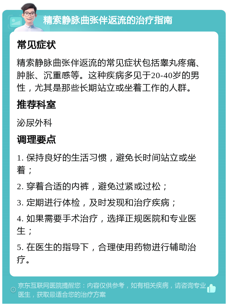 精索静脉曲张伴返流的治疗指南 常见症状 精索静脉曲张伴返流的常见症状包括睾丸疼痛、肿胀、沉重感等。这种疾病多见于20-40岁的男性，尤其是那些长期站立或坐着工作的人群。 推荐科室 泌尿外科 调理要点 1. 保持良好的生活习惯，避免长时间站立或坐着； 2. 穿着合适的内裤，避免过紧或过松； 3. 定期进行体检，及时发现和治疗疾病； 4. 如果需要手术治疗，选择正规医院和专业医生； 5. 在医生的指导下，合理使用药物进行辅助治疗。