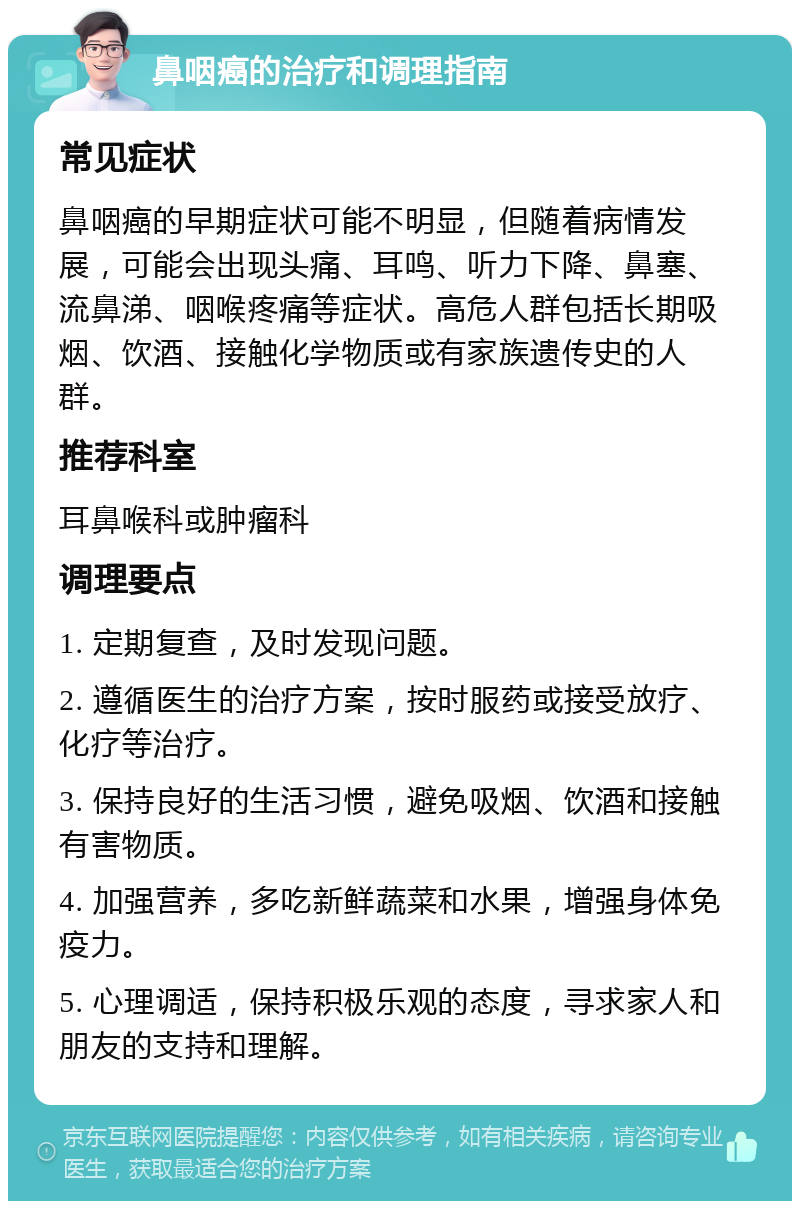 鼻咽癌的治疗和调理指南 常见症状 鼻咽癌的早期症状可能不明显，但随着病情发展，可能会出现头痛、耳鸣、听力下降、鼻塞、流鼻涕、咽喉疼痛等症状。高危人群包括长期吸烟、饮酒、接触化学物质或有家族遗传史的人群。 推荐科室 耳鼻喉科或肿瘤科 调理要点 1. 定期复查，及时发现问题。 2. 遵循医生的治疗方案，按时服药或接受放疗、化疗等治疗。 3. 保持良好的生活习惯，避免吸烟、饮酒和接触有害物质。 4. 加强营养，多吃新鲜蔬菜和水果，增强身体免疫力。 5. 心理调适，保持积极乐观的态度，寻求家人和朋友的支持和理解。