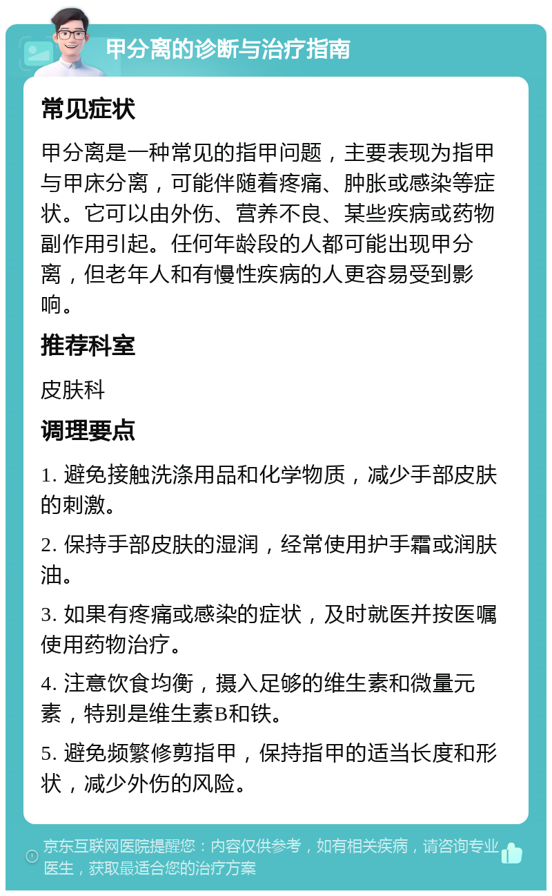 甲分离的诊断与治疗指南 常见症状 甲分离是一种常见的指甲问题，主要表现为指甲与甲床分离，可能伴随着疼痛、肿胀或感染等症状。它可以由外伤、营养不良、某些疾病或药物副作用引起。任何年龄段的人都可能出现甲分离，但老年人和有慢性疾病的人更容易受到影响。 推荐科室 皮肤科 调理要点 1. 避免接触洗涤用品和化学物质，减少手部皮肤的刺激。 2. 保持手部皮肤的湿润，经常使用护手霜或润肤油。 3. 如果有疼痛或感染的症状，及时就医并按医嘱使用药物治疗。 4. 注意饮食均衡，摄入足够的维生素和微量元素，特别是维生素B和铁。 5. 避免频繁修剪指甲，保持指甲的适当长度和形状，减少外伤的风险。