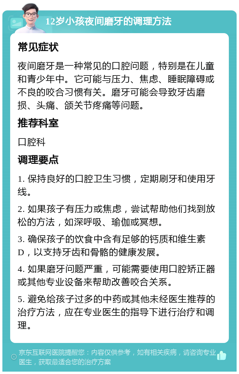 12岁小孩夜间磨牙的调理方法 常见症状 夜间磨牙是一种常见的口腔问题，特别是在儿童和青少年中。它可能与压力、焦虑、睡眠障碍或不良的咬合习惯有关。磨牙可能会导致牙齿磨损、头痛、颌关节疼痛等问题。 推荐科室 口腔科 调理要点 1. 保持良好的口腔卫生习惯，定期刷牙和使用牙线。 2. 如果孩子有压力或焦虑，尝试帮助他们找到放松的方法，如深呼吸、瑜伽或冥想。 3. 确保孩子的饮食中含有足够的钙质和维生素D，以支持牙齿和骨骼的健康发展。 4. 如果磨牙问题严重，可能需要使用口腔矫正器或其他专业设备来帮助改善咬合关系。 5. 避免给孩子过多的中药或其他未经医生推荐的治疗方法，应在专业医生的指导下进行治疗和调理。