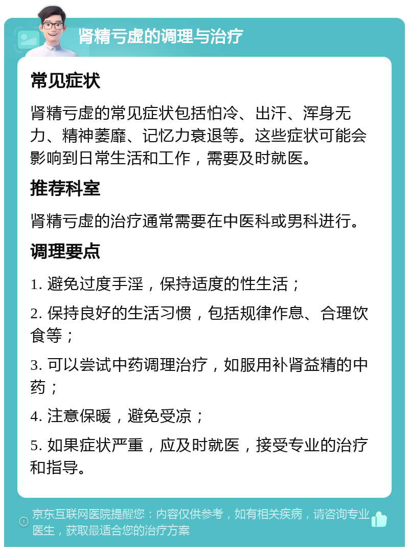 肾精亏虚的调理与治疗 常见症状 肾精亏虚的常见症状包括怕冷、出汗、浑身无力、精神萎靡、记忆力衰退等。这些症状可能会影响到日常生活和工作，需要及时就医。 推荐科室 肾精亏虚的治疗通常需要在中医科或男科进行。 调理要点 1. 避免过度手淫，保持适度的性生活； 2. 保持良好的生活习惯，包括规律作息、合理饮食等； 3. 可以尝试中药调理治疗，如服用补肾益精的中药； 4. 注意保暖，避免受凉； 5. 如果症状严重，应及时就医，接受专业的治疗和指导。