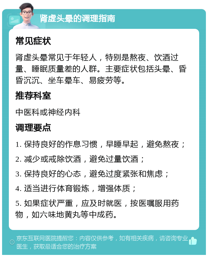 肾虚头晕的调理指南 常见症状 肾虚头晕常见于年轻人，特别是熬夜、饮酒过量、睡眠质量差的人群。主要症状包括头晕、昏昏沉沉、坐车晕车、易疲劳等。 推荐科室 中医科或神经内科 调理要点 1. 保持良好的作息习惯，早睡早起，避免熬夜； 2. 减少或戒除饮酒，避免过量饮酒； 3. 保持良好的心态，避免过度紧张和焦虑； 4. 适当进行体育锻炼，增强体质； 5. 如果症状严重，应及时就医，按医嘱服用药物，如六味地黄丸等中成药。