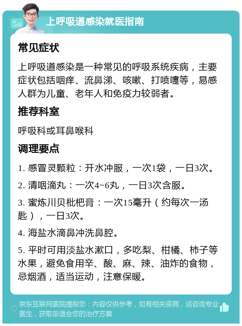 上呼吸道感染就医指南 常见症状 上呼吸道感染是一种常见的呼吸系统疾病，主要症状包括咽痒、流鼻涕、咳嗽、打喷嚏等，易感人群为儿童、老年人和免疫力较弱者。 推荐科室 呼吸科或耳鼻喉科 调理要点 1. 感冒灵颗粒：开水冲服，一次1袋，一日3次。 2. 清咽滴丸：一次4~6丸，一日3次含服。 3. 蜜炼川贝枇杷膏：一次15毫升（约每次一汤匙），一日3次。 4. 海盐水滴鼻冲洗鼻腔。 5. 平时可用淡盐水漱口，多吃梨、柑橘、柿子等水果，避免食用辛、酸、麻、辣、油炸的食物，忌烟酒，适当运动，注意保暖。