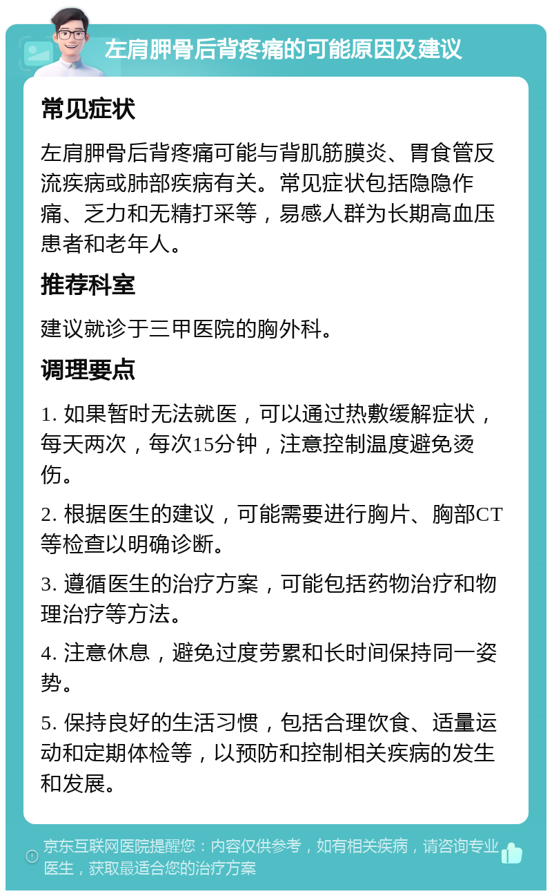 左肩胛骨后背疼痛的可能原因及建议 常见症状 左肩胛骨后背疼痛可能与背肌筋膜炎、胃食管反流疾病或肺部疾病有关。常见症状包括隐隐作痛、乏力和无精打采等，易感人群为长期高血压患者和老年人。 推荐科室 建议就诊于三甲医院的胸外科。 调理要点 1. 如果暂时无法就医，可以通过热敷缓解症状，每天两次，每次15分钟，注意控制温度避免烫伤。 2. 根据医生的建议，可能需要进行胸片、胸部CT等检查以明确诊断。 3. 遵循医生的治疗方案，可能包括药物治疗和物理治疗等方法。 4. 注意休息，避免过度劳累和长时间保持同一姿势。 5. 保持良好的生活习惯，包括合理饮食、适量运动和定期体检等，以预防和控制相关疾病的发生和发展。