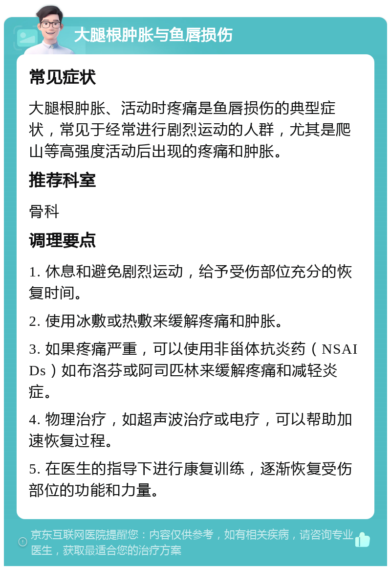 大腿根肿胀与鱼唇损伤 常见症状 大腿根肿胀、活动时疼痛是鱼唇损伤的典型症状，常见于经常进行剧烈运动的人群，尤其是爬山等高强度活动后出现的疼痛和肿胀。 推荐科室 骨科 调理要点 1. 休息和避免剧烈运动，给予受伤部位充分的恢复时间。 2. 使用冰敷或热敷来缓解疼痛和肿胀。 3. 如果疼痛严重，可以使用非甾体抗炎药（NSAIDs）如布洛芬或阿司匹林来缓解疼痛和减轻炎症。 4. 物理治疗，如超声波治疗或电疗，可以帮助加速恢复过程。 5. 在医生的指导下进行康复训练，逐渐恢复受伤部位的功能和力量。