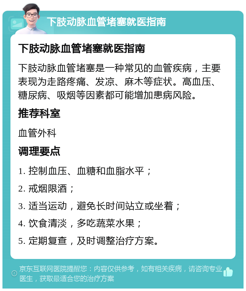 下肢动脉血管堵塞就医指南 下肢动脉血管堵塞就医指南 下肢动脉血管堵塞是一种常见的血管疾病，主要表现为走路疼痛、发凉、麻木等症状。高血压、糖尿病、吸烟等因素都可能增加患病风险。 推荐科室 血管外科 调理要点 1. 控制血压、血糖和血脂水平； 2. 戒烟限酒； 3. 适当运动，避免长时间站立或坐着； 4. 饮食清淡，多吃蔬菜水果； 5. 定期复查，及时调整治疗方案。