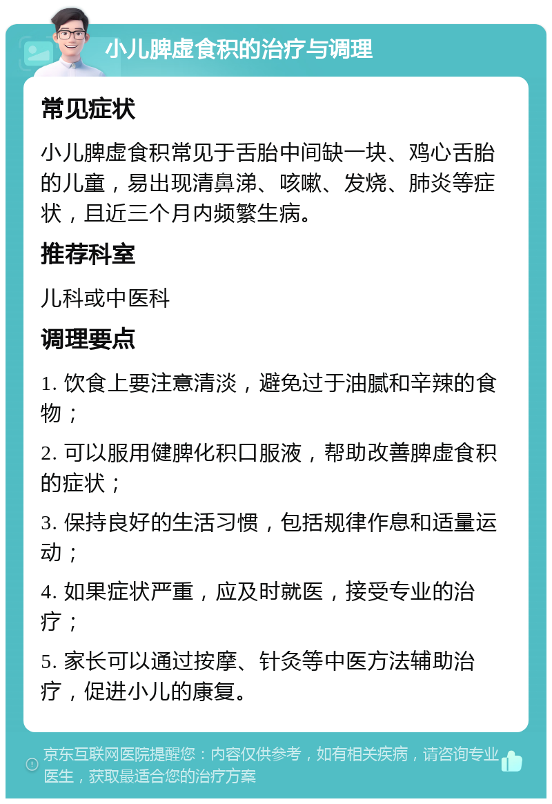 小儿脾虚食积的治疗与调理 常见症状 小儿脾虚食积常见于舌胎中间缺一块、鸡心舌胎的儿童，易出现清鼻涕、咳嗽、发烧、肺炎等症状，且近三个月内频繁生病。 推荐科室 儿科或中医科 调理要点 1. 饮食上要注意清淡，避免过于油腻和辛辣的食物； 2. 可以服用健脾化积口服液，帮助改善脾虚食积的症状； 3. 保持良好的生活习惯，包括规律作息和适量运动； 4. 如果症状严重，应及时就医，接受专业的治疗； 5. 家长可以通过按摩、针灸等中医方法辅助治疗，促进小儿的康复。