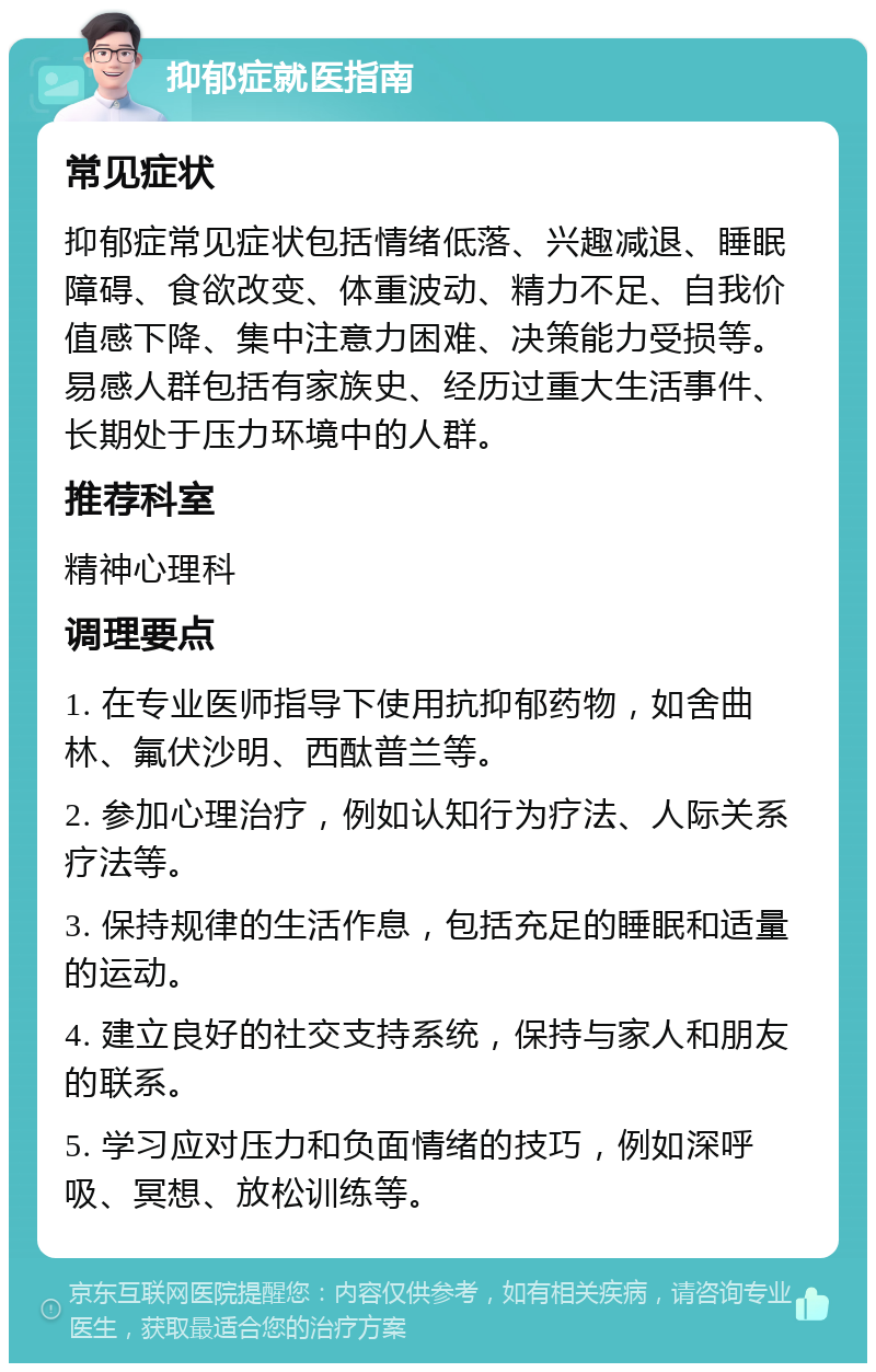 抑郁症就医指南 常见症状 抑郁症常见症状包括情绪低落、兴趣减退、睡眠障碍、食欲改变、体重波动、精力不足、自我价值感下降、集中注意力困难、决策能力受损等。易感人群包括有家族史、经历过重大生活事件、长期处于压力环境中的人群。 推荐科室 精神心理科 调理要点 1. 在专业医师指导下使用抗抑郁药物，如舍曲林、氟伏沙明、西酞普兰等。 2. 参加心理治疗，例如认知行为疗法、人际关系疗法等。 3. 保持规律的生活作息，包括充足的睡眠和适量的运动。 4. 建立良好的社交支持系统，保持与家人和朋友的联系。 5. 学习应对压力和负面情绪的技巧，例如深呼吸、冥想、放松训练等。