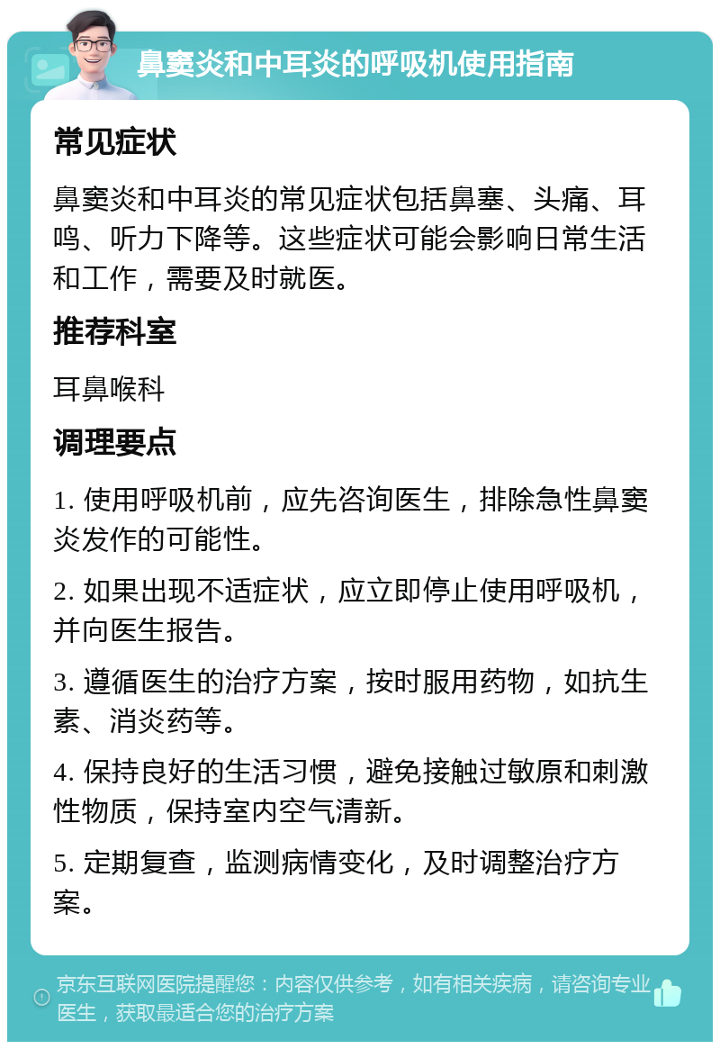 鼻窦炎和中耳炎的呼吸机使用指南 常见症状 鼻窦炎和中耳炎的常见症状包括鼻塞、头痛、耳鸣、听力下降等。这些症状可能会影响日常生活和工作，需要及时就医。 推荐科室 耳鼻喉科 调理要点 1. 使用呼吸机前，应先咨询医生，排除急性鼻窦炎发作的可能性。 2. 如果出现不适症状，应立即停止使用呼吸机，并向医生报告。 3. 遵循医生的治疗方案，按时服用药物，如抗生素、消炎药等。 4. 保持良好的生活习惯，避免接触过敏原和刺激性物质，保持室内空气清新。 5. 定期复查，监测病情变化，及时调整治疗方案。