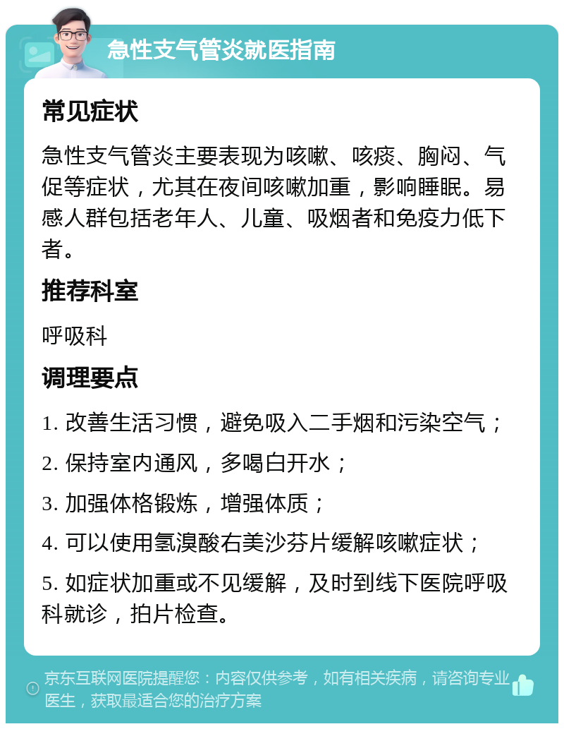 急性支气管炎就医指南 常见症状 急性支气管炎主要表现为咳嗽、咳痰、胸闷、气促等症状，尤其在夜间咳嗽加重，影响睡眠。易感人群包括老年人、儿童、吸烟者和免疫力低下者。 推荐科室 呼吸科 调理要点 1. 改善生活习惯，避免吸入二手烟和污染空气； 2. 保持室内通风，多喝白开水； 3. 加强体格锻炼，增强体质； 4. 可以使用氢溴酸右美沙芬片缓解咳嗽症状； 5. 如症状加重或不见缓解，及时到线下医院呼吸科就诊，拍片检查。