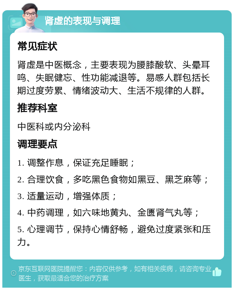 肾虚的表现与调理 常见症状 肾虚是中医概念，主要表现为腰膝酸软、头晕耳鸣、失眠健忘、性功能减退等。易感人群包括长期过度劳累、情绪波动大、生活不规律的人群。 推荐科室 中医科或内分泌科 调理要点 1. 调整作息，保证充足睡眠； 2. 合理饮食，多吃黑色食物如黑豆、黑芝麻等； 3. 适量运动，增强体质； 4. 中药调理，如六味地黄丸、金匮肾气丸等； 5. 心理调节，保持心情舒畅，避免过度紧张和压力。