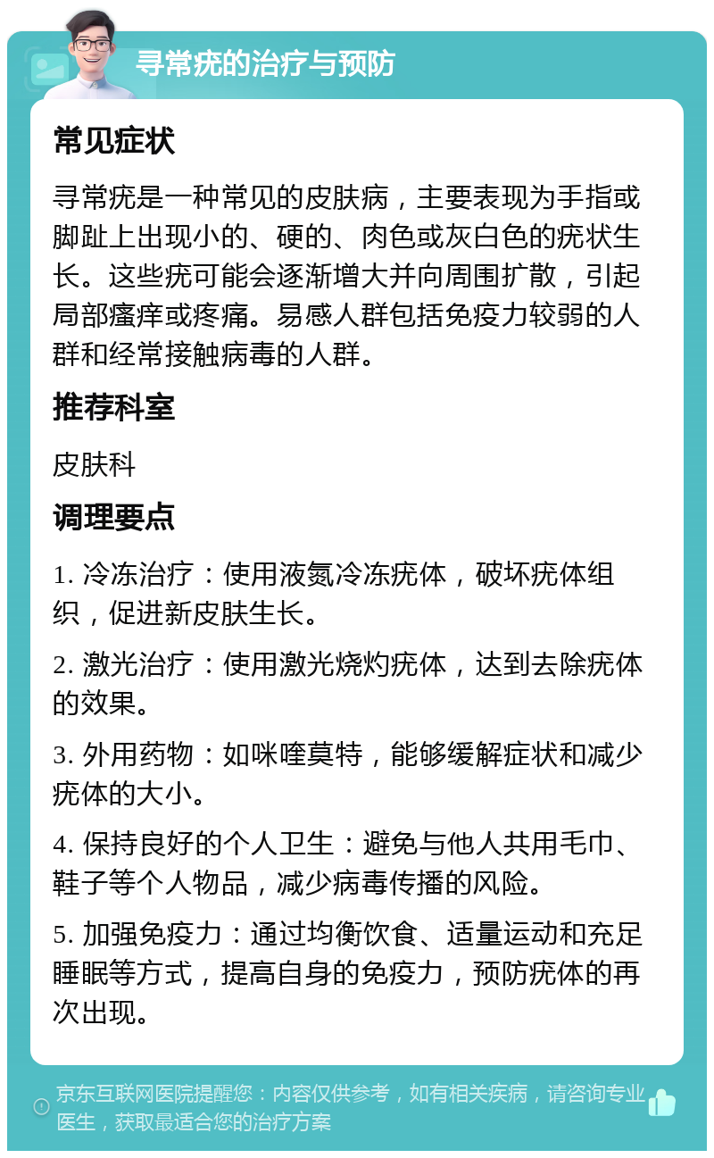 寻常疣的治疗与预防 常见症状 寻常疣是一种常见的皮肤病，主要表现为手指或脚趾上出现小的、硬的、肉色或灰白色的疣状生长。这些疣可能会逐渐增大并向周围扩散，引起局部瘙痒或疼痛。易感人群包括免疫力较弱的人群和经常接触病毒的人群。 推荐科室 皮肤科 调理要点 1. 冷冻治疗：使用液氮冷冻疣体，破坏疣体组织，促进新皮肤生长。 2. 激光治疗：使用激光烧灼疣体，达到去除疣体的效果。 3. 外用药物：如咪喹莫特，能够缓解症状和减少疣体的大小。 4. 保持良好的个人卫生：避免与他人共用毛巾、鞋子等个人物品，减少病毒传播的风险。 5. 加强免疫力：通过均衡饮食、适量运动和充足睡眠等方式，提高自身的免疫力，预防疣体的再次出现。