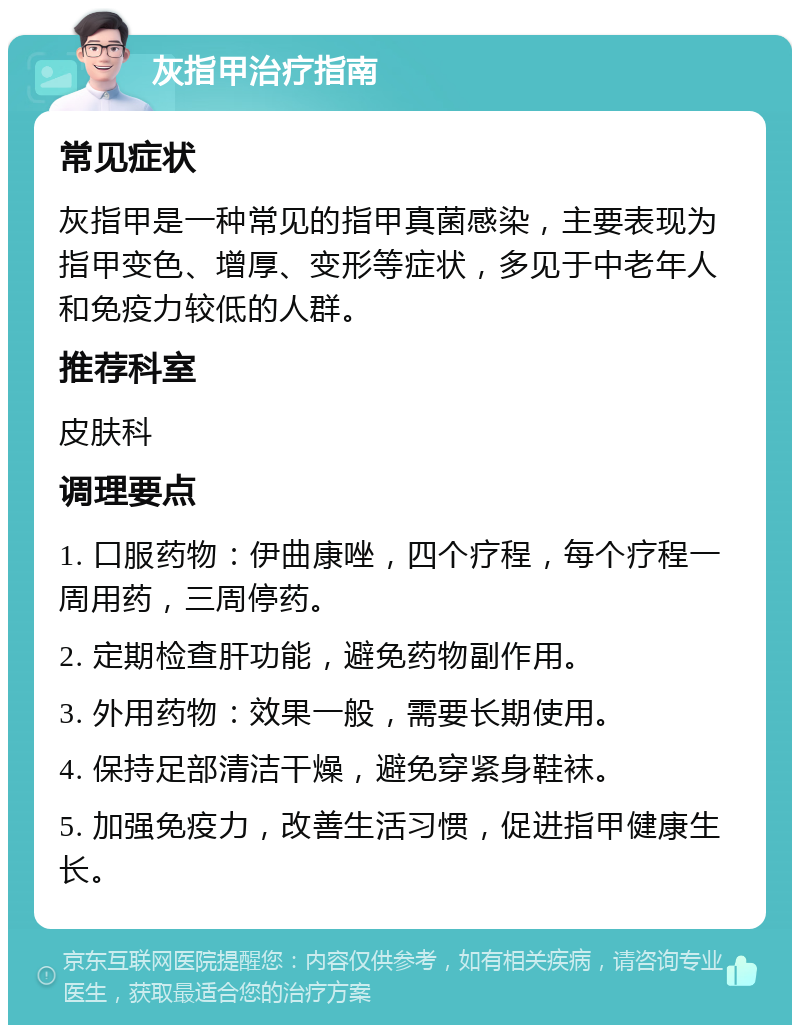 灰指甲治疗指南 常见症状 灰指甲是一种常见的指甲真菌感染，主要表现为指甲变色、增厚、变形等症状，多见于中老年人和免疫力较低的人群。 推荐科室 皮肤科 调理要点 1. 口服药物：伊曲康唑，四个疗程，每个疗程一周用药，三周停药。 2. 定期检查肝功能，避免药物副作用。 3. 外用药物：效果一般，需要长期使用。 4. 保持足部清洁干燥，避免穿紧身鞋袜。 5. 加强免疫力，改善生活习惯，促进指甲健康生长。