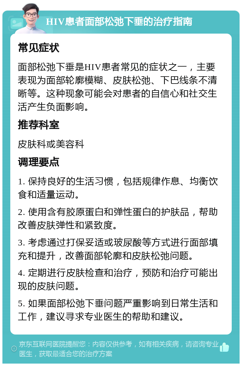 HIV患者面部松弛下垂的治疗指南 常见症状 面部松弛下垂是HIV患者常见的症状之一，主要表现为面部轮廓模糊、皮肤松弛、下巴线条不清晰等。这种现象可能会对患者的自信心和社交生活产生负面影响。 推荐科室 皮肤科或美容科 调理要点 1. 保持良好的生活习惯，包括规律作息、均衡饮食和适量运动。 2. 使用含有胶原蛋白和弹性蛋白的护肤品，帮助改善皮肤弹性和紧致度。 3. 考虑通过打保妥适或玻尿酸等方式进行面部填充和提升，改善面部轮廓和皮肤松弛问题。 4. 定期进行皮肤检查和治疗，预防和治疗可能出现的皮肤问题。 5. 如果面部松弛下垂问题严重影响到日常生活和工作，建议寻求专业医生的帮助和建议。