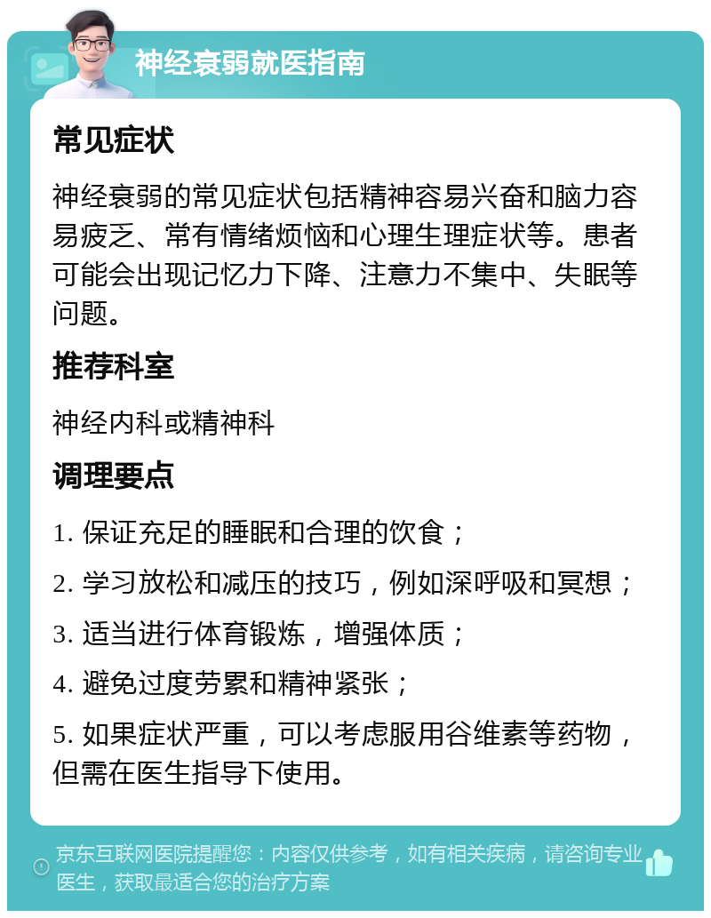 神经衰弱就医指南 常见症状 神经衰弱的常见症状包括精神容易兴奋和脑力容易疲乏、常有情绪烦恼和心理生理症状等。患者可能会出现记忆力下降、注意力不集中、失眠等问题。 推荐科室 神经内科或精神科 调理要点 1. 保证充足的睡眠和合理的饮食； 2. 学习放松和减压的技巧，例如深呼吸和冥想； 3. 适当进行体育锻炼，增强体质； 4. 避免过度劳累和精神紧张； 5. 如果症状严重，可以考虑服用谷维素等药物，但需在医生指导下使用。