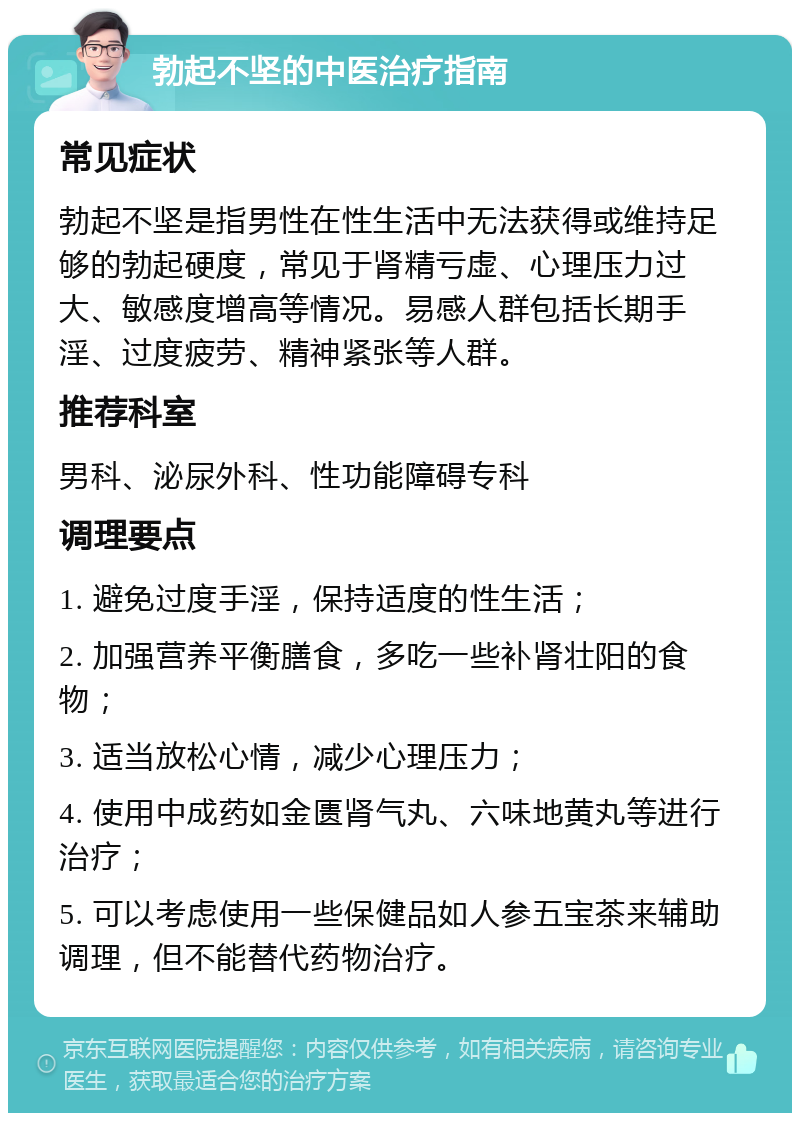 勃起不坚的中医治疗指南 常见症状 勃起不坚是指男性在性生活中无法获得或维持足够的勃起硬度，常见于肾精亏虚、心理压力过大、敏感度增高等情况。易感人群包括长期手淫、过度疲劳、精神紧张等人群。 推荐科室 男科、泌尿外科、性功能障碍专科 调理要点 1. 避免过度手淫，保持适度的性生活； 2. 加强营养平衡膳食，多吃一些补肾壮阳的食物； 3. 适当放松心情，减少心理压力； 4. 使用中成药如金匮肾气丸、六味地黄丸等进行治疗； 5. 可以考虑使用一些保健品如人参五宝茶来辅助调理，但不能替代药物治疗。